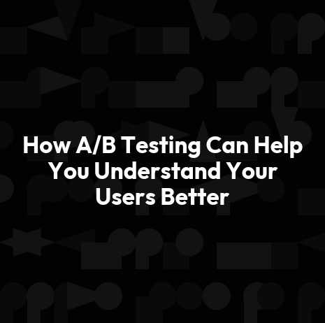 How A/B Testing Can Help You Understand Your Users Better