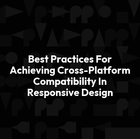 Best Practices For Achieving Cross-Platform Compatibility In Responsive Design