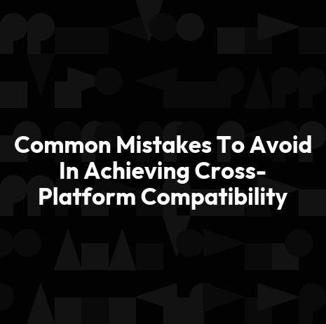 Common Mistakes To Avoid In Achieving Cross-Platform Compatibility