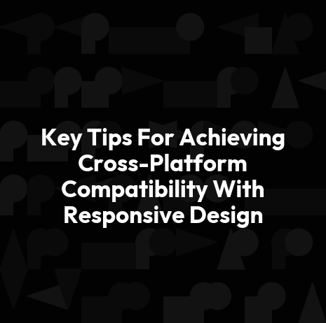Key Tips For Achieving Cross-Platform Compatibility With Responsive Design