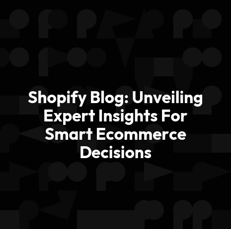 Shopify Blog: Unveiling Expert Insights For Smart Ecommerce Decisions