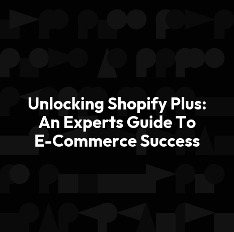 Unlocking Shopify Plus: An Experts Guide To E-Commerce Success
