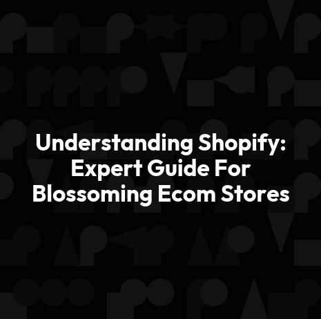 Understanding Shopify: Expert Guide For Blossoming Ecom Stores