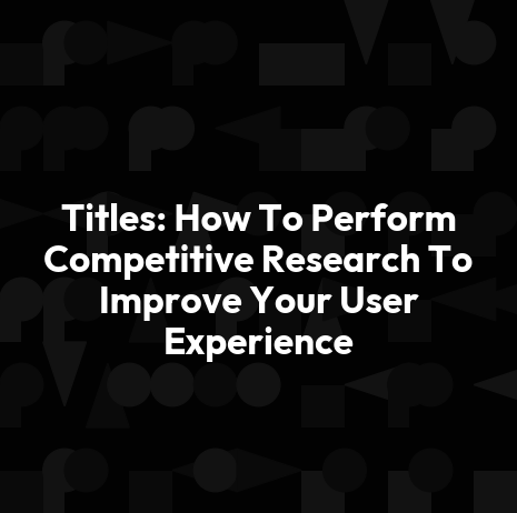 Titles: How To Perform Competitive Research To Improve Your User Experience